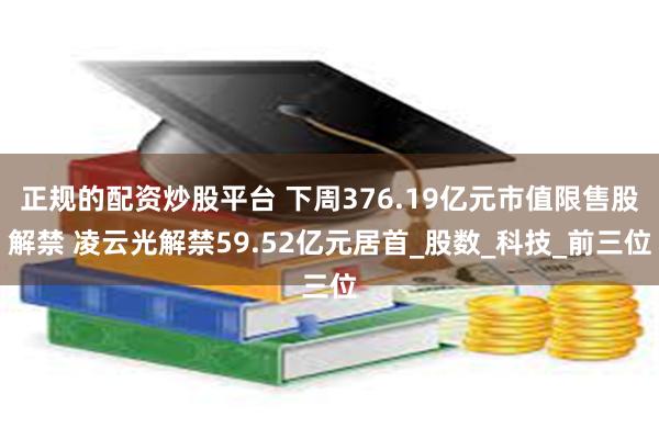 正规的配资炒股平台 下周376.19亿元市值限售股解禁 凌云光解禁59.52亿元居首_股数_科技_前三位
