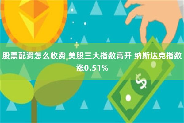股票配资怎么收费 美股三大指数高开 纳斯达克指数涨0.51%