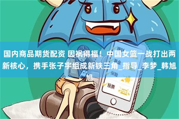 国内商品期货配资 因祸得福！中国女篮一战打出两新核心，携手张子宇组成新铁三角_指导_李梦_韩旭