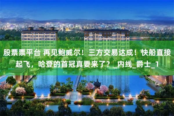 股票票平台 再见鲍威尔！三方交易达成！快船直接起飞，哈登的首冠真要来了？_内线_爵士_1