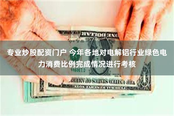 专业炒股配资门户 今年各地对电解铝行业绿色电力消费比例完成情况进行考核
