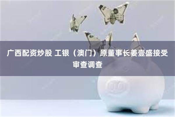 广西配资炒股 工银（澳门）原董事长姜壹盛接受审查调查