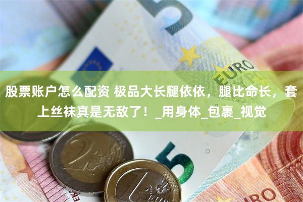 股票账户怎么配资 极品大长腿依依，腿比命长，套上丝袜真是无敌了！_用身体_包裹_视觉