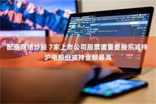 配资网络炒股 7家上市公司股票遭重要股东减持 沪电股份减持金额最高