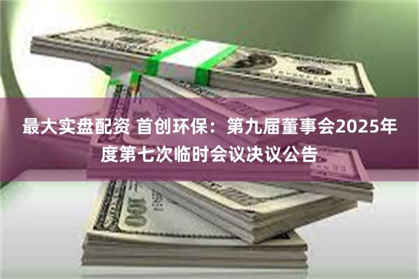 最大实盘配资 首创环保：第九届董事会2025年度第七次临时会议决议公告