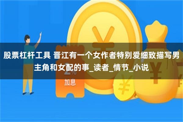 股票杠杆工具 晋江有一个女作者特别爱细致描写男主角和女配的事_读者_情节_小说