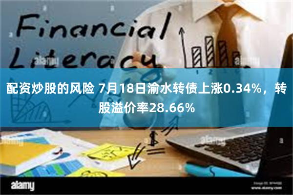 配资炒股的风险 7月18日渝水转债上涨0.34%，转股溢价率28.66%