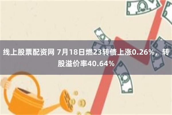 线上股票配资网 7月18日燃23转债上涨0.26%，转股溢价率40.64%