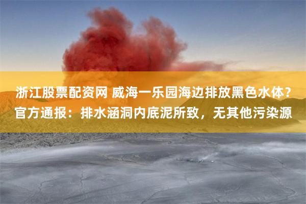 浙江股票配资网 威海一乐园海边排放黑色水体？官方通报：排水涵洞内底泥所致，无其他污染源