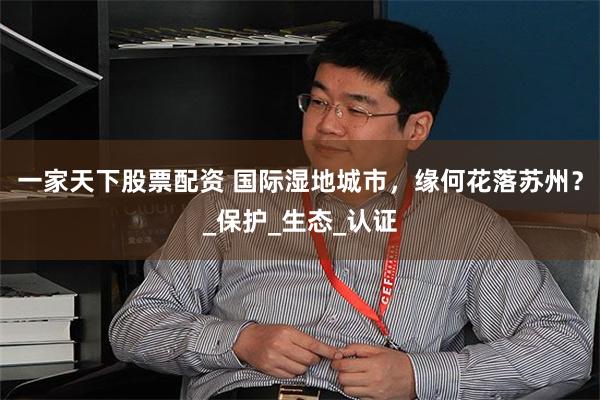 一家天下股票配资 国际湿地城市，缘何花落苏州？_保护_生态_认证