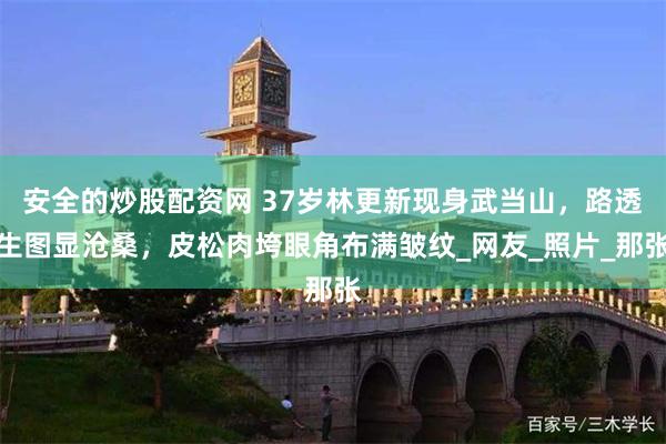 安全的炒股配资网 37岁林更新现身武当山，路透生图显沧桑，皮松肉垮眼角布满皱纹_网友_照片_那张