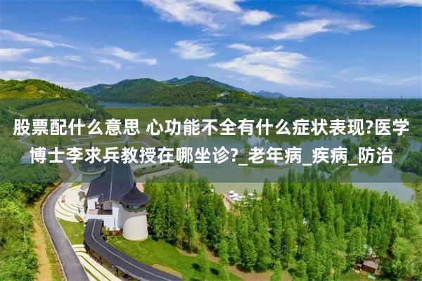 股票配什么意思 心功能不全有什么症状表现?医学博士李求兵教授在哪坐诊?_老年病_疾病_防治