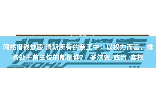 网络借钱炒股 清朝所有的亲王中，以权力而言，排名处于前三位的都是谁？_多尔衮_政治_实权