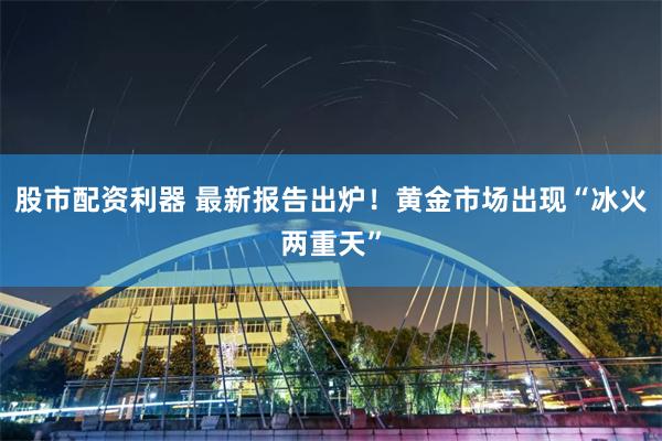 股市配资利器 最新报告出炉！黄金市场出现“冰火两重天”