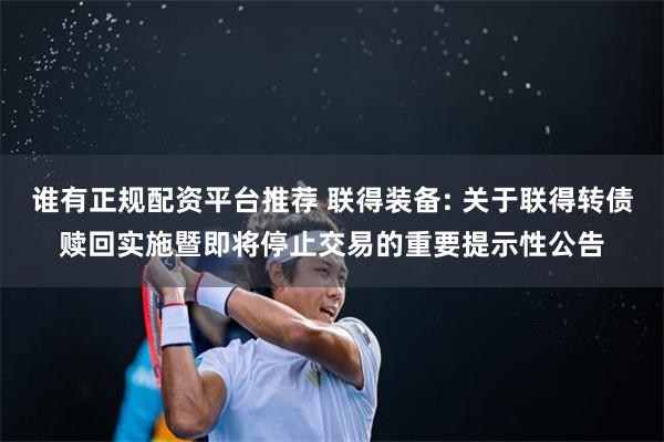 谁有正规配资平台推荐 联得装备: 关于联得转债赎回实施暨即将停止交易的重要提示性公告