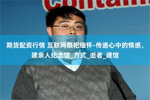 期货配资行情 互联网祭祀缅怀-传递心中的情感，建亲人纪念馆_方式_逝者_建馆