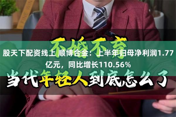 股天下配资线上 顺博合金：上半年归母净利润1.77亿元，同比增长110.56%