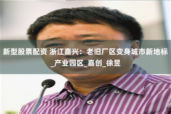 新型股票配资 浙江嘉兴：老旧厂区变身城市新地标_产业园区_嘉创_徐昱