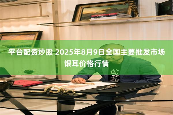 平台配资炒股 2025年8月9日全国主要批发市场银耳价格行情