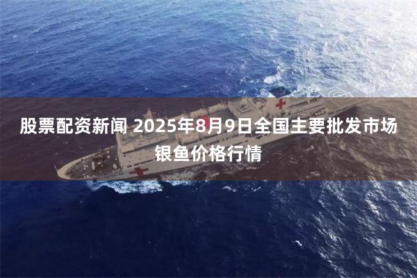 股票配资新闻 2025年8月9日全国主要批发市场银鱼价格行情