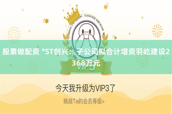 股票做配资 *ST创兴：子公司拟合计增资羽屹建设2368万元