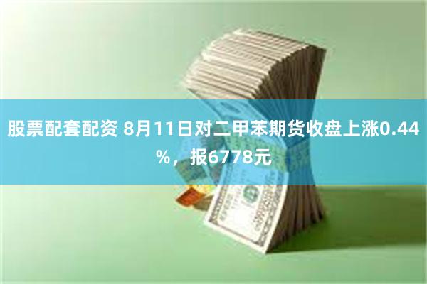 股票配套配资 8月11日对二甲苯期货收盘上涨0.44%，报6778元