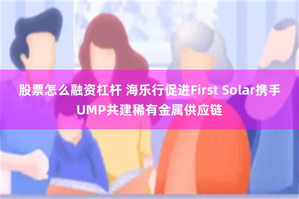 股票怎么融资杠杆 海乐行促进First Solar携手UMP共建稀有金属供应链