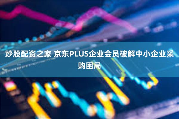 炒股配资之家 京东PLUS企业会员破解中小企业采购困局