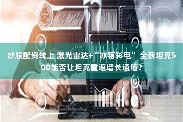 炒股配资线上 激光雷达+“冰箱彩电” 全新坦克500能否让坦克重返增长通道？