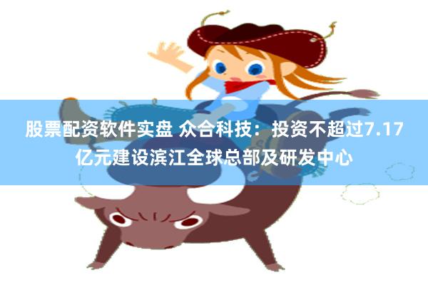 股票配资软件实盘 众合科技：投资不超过7.17亿元建设滨江全球总部及研发中心