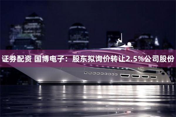 证劵配资 国博电子：股东拟询价转让2.5%公司股份