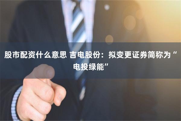股市配资什么意思 吉电股份：拟变更证券简称为“电投绿能”