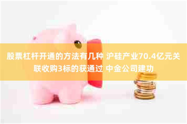 股票杠杆开通的方法有几种 沪硅产业70.4亿元关联收购3标的获通过 中金公司建功