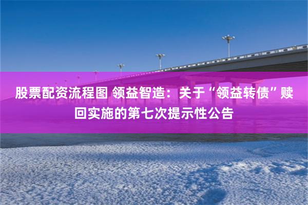 股票配资流程图 领益智造：关于“领益转债”赎回实施的第七次提示性公告