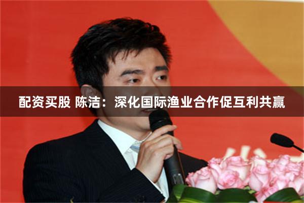 配资买股 陈洁：深化国际渔业合作促互利共赢