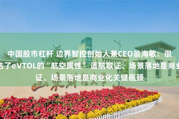 中国股市杠杆 边界智控创始人兼CEO翁海敏:很多新玩家低估了eVTOL的“航空属性” 适航取证、场景落地是商业化关键瓶颈