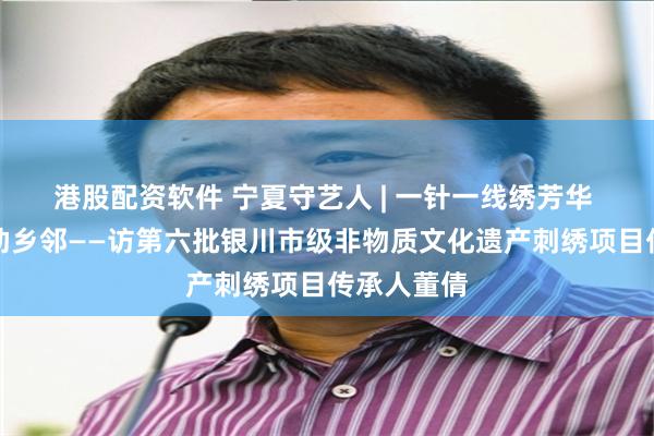 港股配资软件 宁夏守艺人 | 一针一线绣芳华 一艺一品助乡邻——访第六批银川市级非物质文化遗产刺绣项目传承人董倩